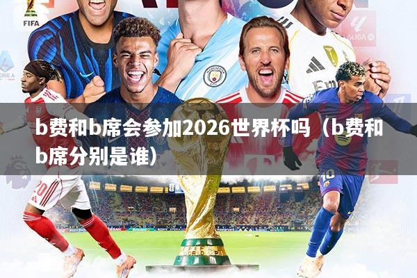 b费和b席会参加2026世界杯吗（b费和b席分别是谁）