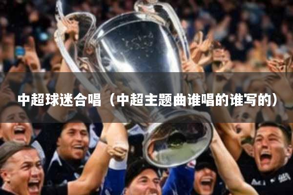中超球迷合唱(中超主题曲谁唱的谁写的)
